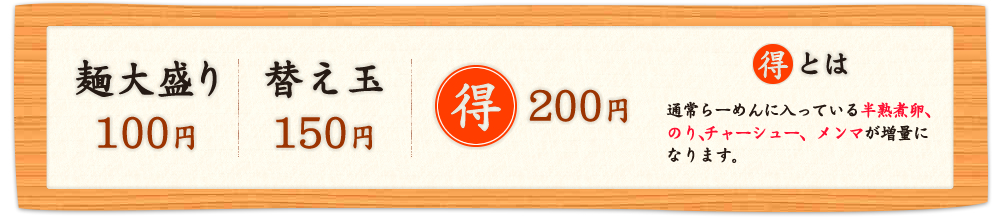 麺大盛り 100円 / 替え玉 150円 / ○得 200円　○得とは、通常らーめんに入っている半熟煮卵、のり、チャーシュー、メンマが増量になります。